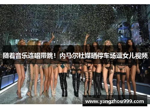 随着音乐连唱带跳！内马尔社媒晒停车场逗女儿视频